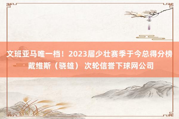 文班亚马唯一档！2023届少壮赛季于今总得分榜 戴维斯（骁雄） 次轮信誉下球网公司