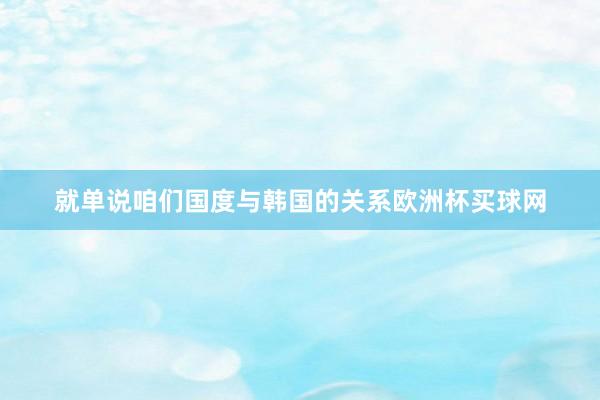 就单说咱们国度与韩国的关系欧洲杯买球网