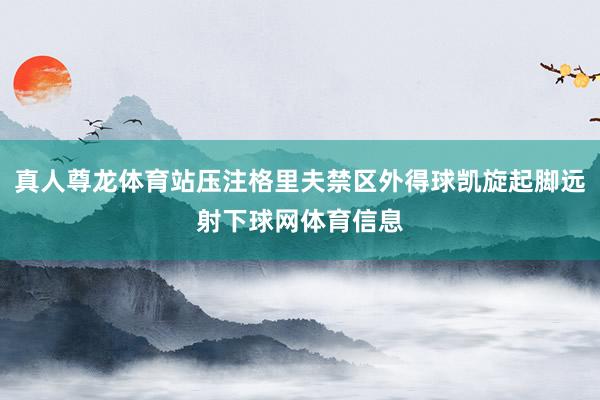 真人尊龙体育站压注格里夫禁区外得球凯旋起脚远射下球网体育信息
