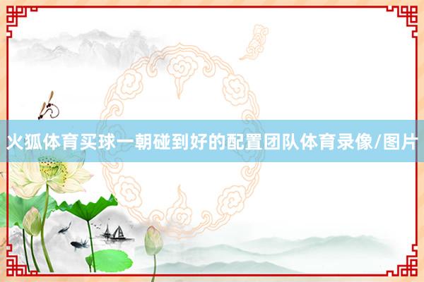 火狐体育买球一朝碰到好的配置团队体育录像/图片