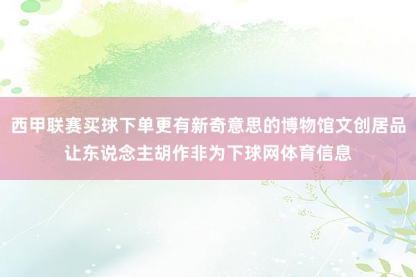 西甲联赛买球下单更有新奇意思的博物馆文创居品让东说念主胡作非为下球网体育信息