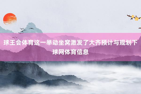 球王会体育这一举动坐窝激发了大齐预计与规划下球网体育信息