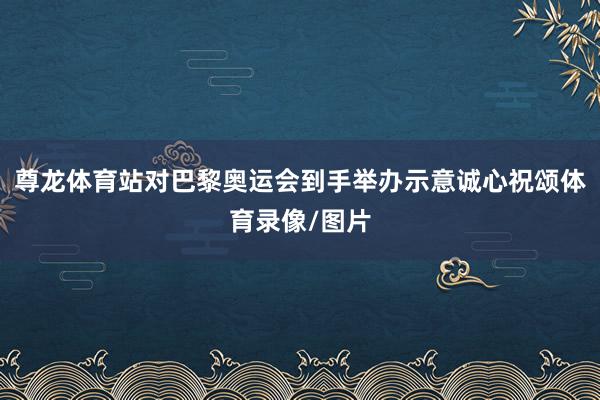 尊龙体育站对巴黎奥运会到手举办示意诚心祝颂体育录像/图片