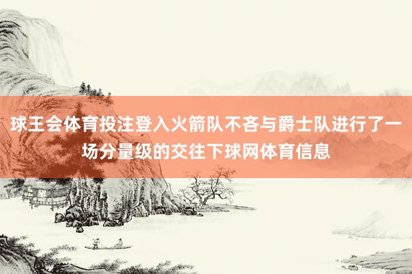 球王会体育投注登入火箭队不吝与爵士队进行了一场分量级的交往下球网体育信息