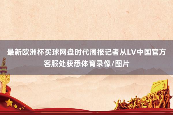 最新欧洲杯买球网盘时代周报记者从LV中国官方客服处获悉体育录像/图片