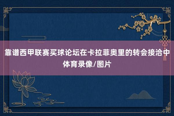 靠谱西甲联赛买球论坛在卡拉菲奥里的转会接洽中体育录像/图片