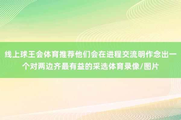 线上球王会体育推荐他们会在进程交流明作念出一个对两边齐最有益的采选体育录像/图片