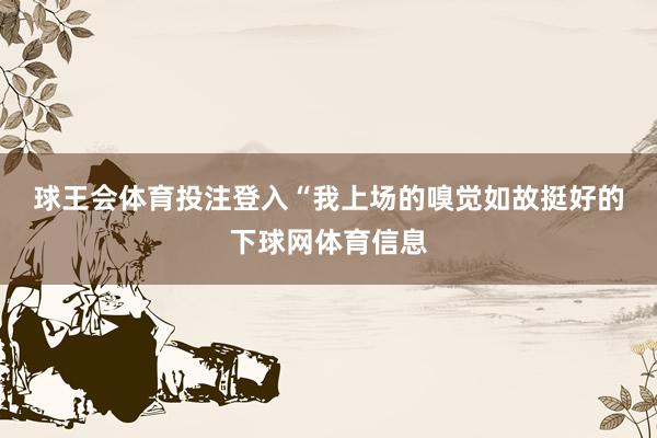 球王会体育投注登入　　“我上场的嗅觉如故挺好的下球网体育信息