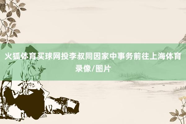 火狐体育买球网投李叔同因家中事务前往上海体育录像/图片