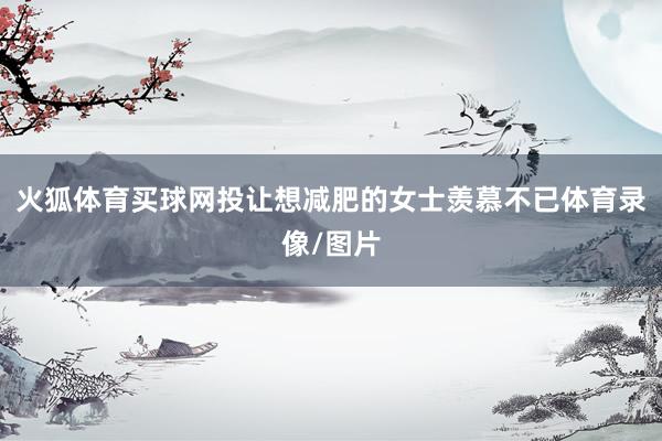 火狐体育买球网投让想减肥的女士羡慕不已体育录像/图片