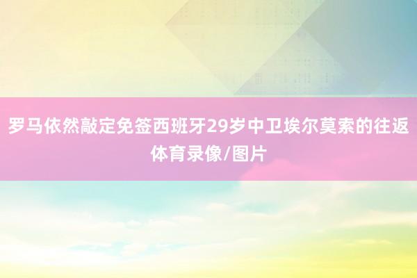 罗马依然敲定免签西班牙29岁中卫埃尔莫索的往返体育录像/图片