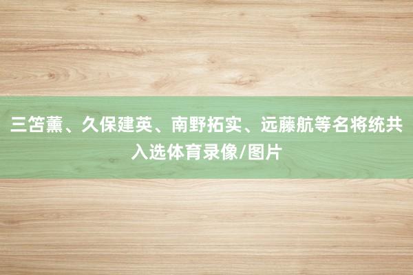 三笘薰、久保建英、南野拓实、远藤航等名将统共入选体育录像/图片