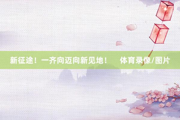 新征途！一齐向迈向新见地！    体育录像/图片