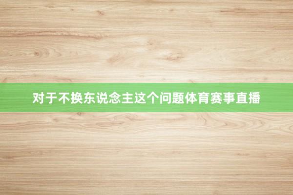 对于不换东说念主这个问题体育赛事直播