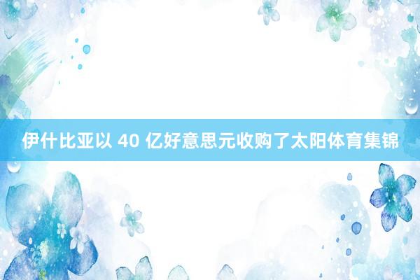 伊什比亚以 40 亿好意思元收购了太阳体育集锦
