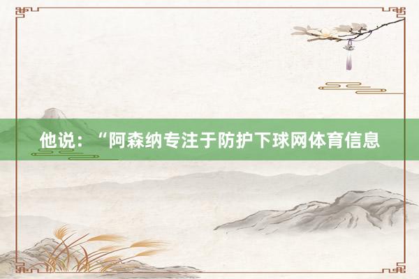 他说：“阿森纳专注于防护下球网体育信息