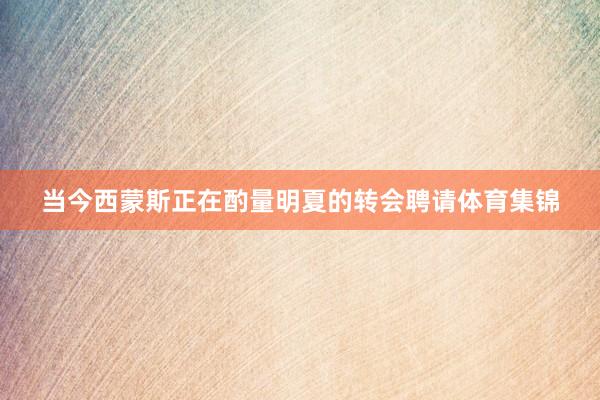 当今西蒙斯正在酌量明夏的转会聘请体育集锦