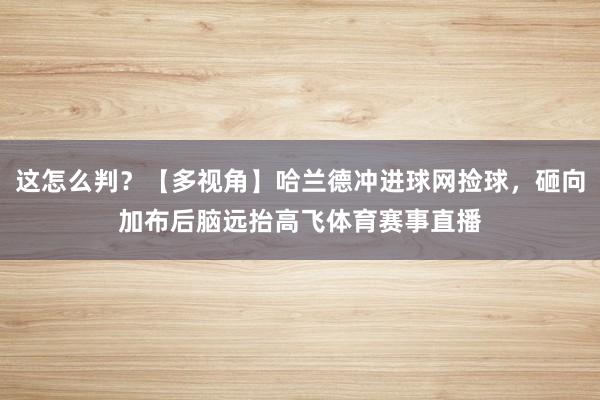 这怎么判？【多视角】哈兰德冲进球网捡球，砸向加布后脑远抬高飞体育赛事直播