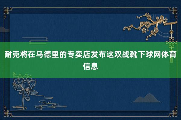 耐克将在马德里的专卖店发布这双战靴下球网体育信息