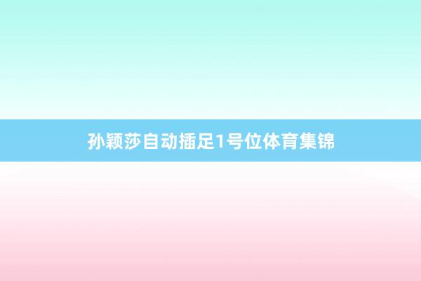 孙颖莎自动插足1号位体育集锦