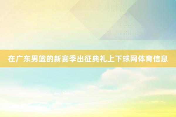 在广东男篮的新赛季出征典礼上下球网体育信息