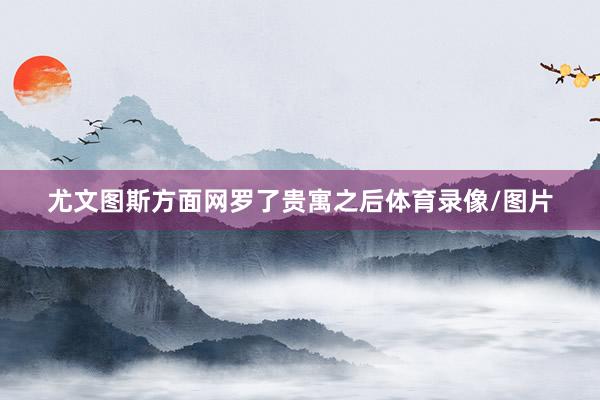 尤文图斯方面网罗了贵寓之后体育录像/图片