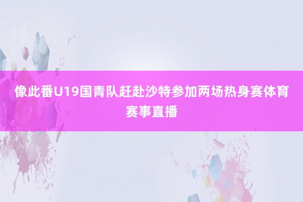 像此番U19国青队赶赴沙特参加两场热身赛体育赛事直播