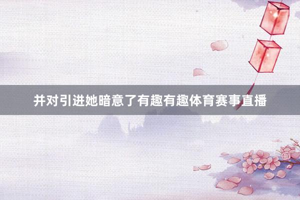 并对引进她暗意了有趣有趣体育赛事直播