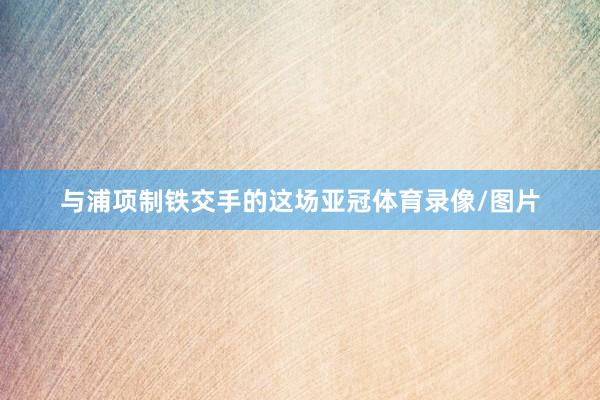 与浦项制铁交手的这场亚冠体育录像/图片