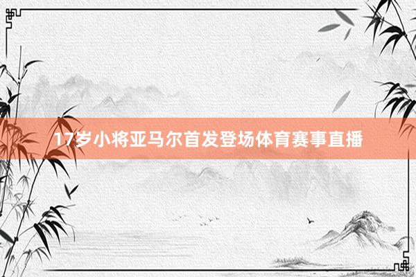 17岁小将亚马尔首发登场体育赛事直播