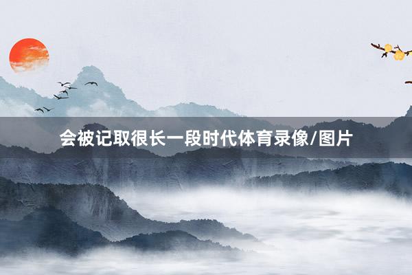 会被记取很长一段时代体育录像/图片