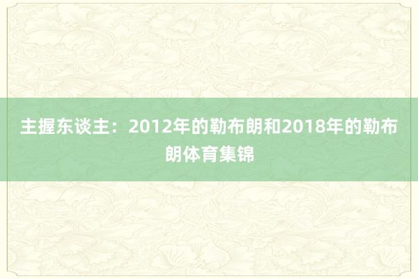 主握东谈主：2012年的勒布朗和2018年的勒布朗体育集锦