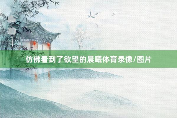 仿佛看到了欲望的晨曦体育录像/图片