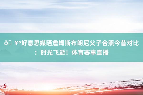 🥺好意思媒晒詹姆斯布朗尼父子合照今昔对比：时光飞逝！体育赛事直播