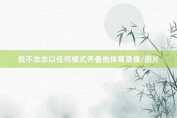 我不念念以任何模式齐备他体育录像/图片