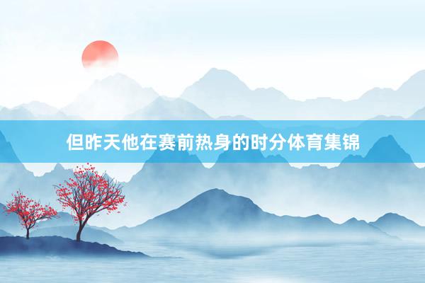 但昨天他在赛前热身的时分体育集锦