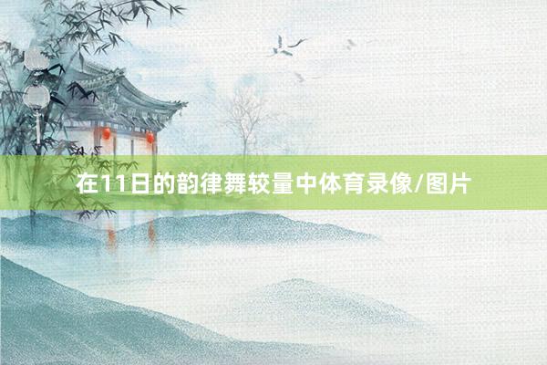 在11日的韵律舞较量中体育录像/图片