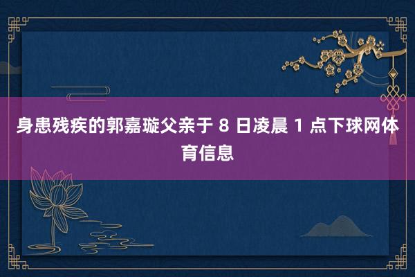 身患残疾的郭嘉璇父亲于 8 日凌晨 1 点下球网体育信息