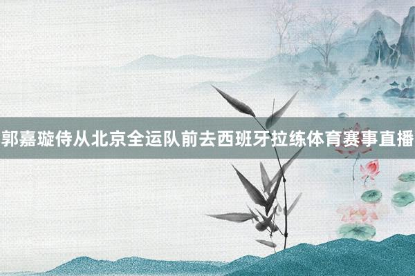 郭嘉璇侍从北京全运队前去西班牙拉练体育赛事直播