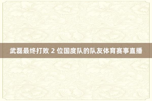 武磊最终打败 2 位国度队的队友体育赛事直播