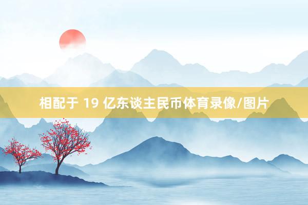 相配于 19 亿东谈主民币体育录像/图片