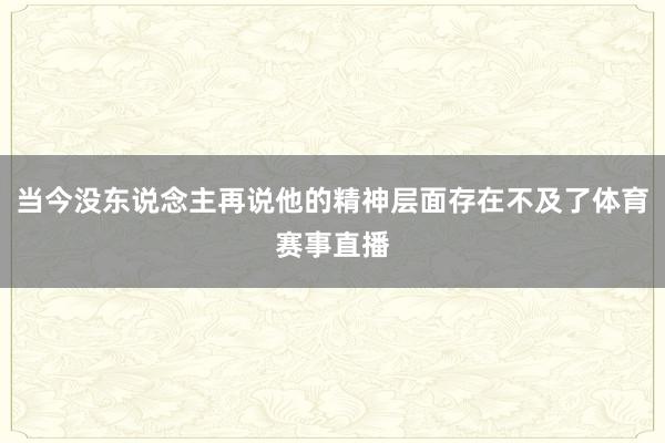 当今没东说念主再说他的精神层面存在不及了体育赛事直播