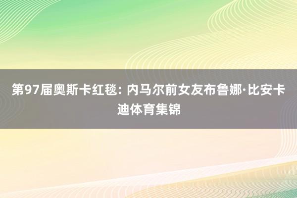 第97届奥斯卡红毯: 内马尔前女友布鲁娜·比安卡迪体育集锦