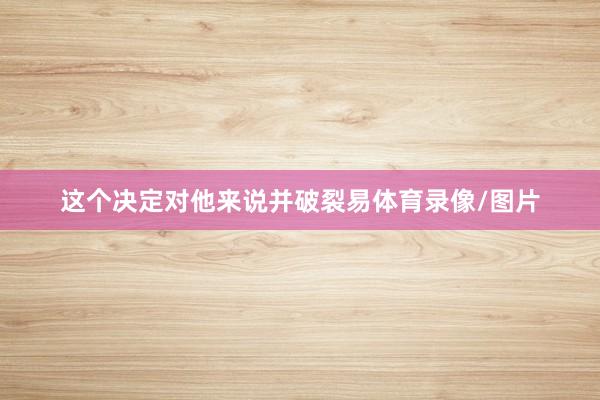 这个决定对他来说并破裂易体育录像/图片