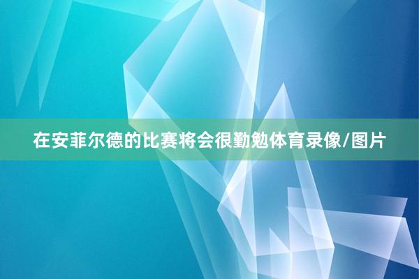 在安菲尔德的比赛将会很勤勉体育录像/图片