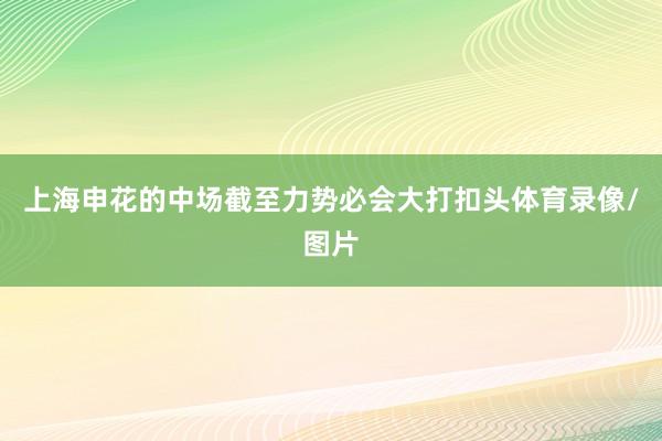 上海申花的中场截至力势必会大打扣头体育录像/图片