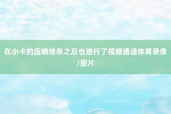 在小卡的压哨绝杀之后也进行了视频通话体育录像/图片